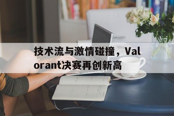 包含技术流与激情碰撞,Valorant决赛再创新高的词条 包含技术流与激情碰撞,Valorant决赛再创新高的词条